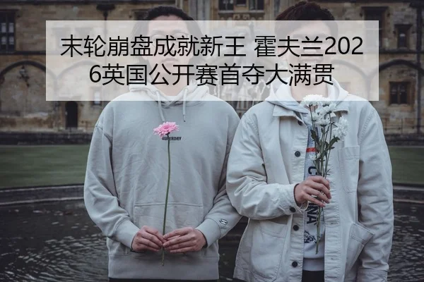 末轮崩盘成就新王 霍夫兰2026英国公开赛首夺大满贯